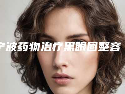 宁波药物治疗黑眼圈整容医院这十家你不得不看,宁波市北仑美仁医院距离远吗
