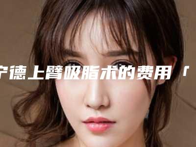 宁德上臂吸脂术的费用「宁德上臂吸脂手术花费价格」