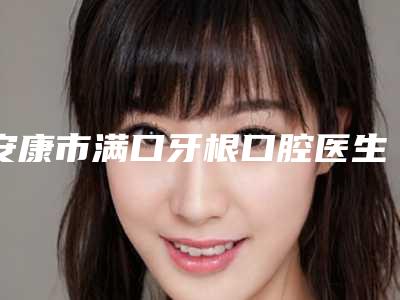 安康市满口牙根口腔医生上榜名单前十位女生必看名单推荐-安康市满口牙根医生含价格一览表