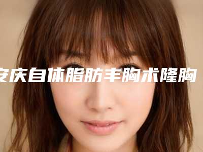 安庆自体脂肪丰胸术隆胸效果能长久保持吗