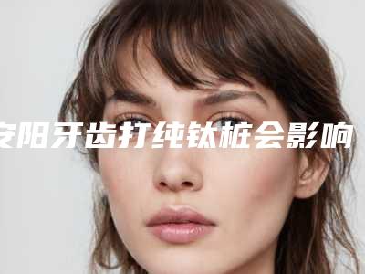 安阳牙齿打纯钛桩会影响到面部表情的自然吗