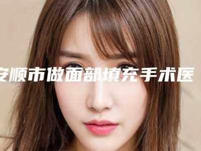 安顺市做面部填充手术医生在榜清单前十名产生-谢际欣医生实力口碑兼具