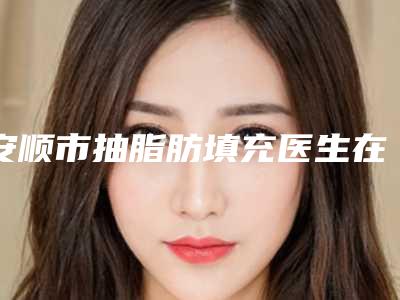 安顺市抽脂肪填充医生在榜清单明确推出-李志华医生十强医美获好评