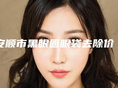 安顺市黑眼圈眼袋去除价位表整理(安顺市黑眼圈眼袋去除费用和效果怎样)