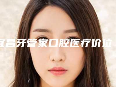 宜昌牙管家口腔医疗价位表2025表展示-附全钛金属牙冠案例