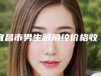 宜昌市男生眼角纹价格收费表2025版内部流出一览(男生眼角纹均价为:5189元)