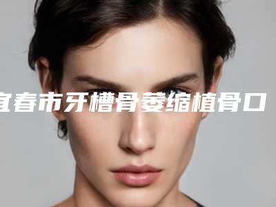 宜春市牙槽骨萎缩植骨口腔医生上榜清单前十名口碑医美-宜春市牙槽骨萎缩植骨医生三强争霸_看你选哪个