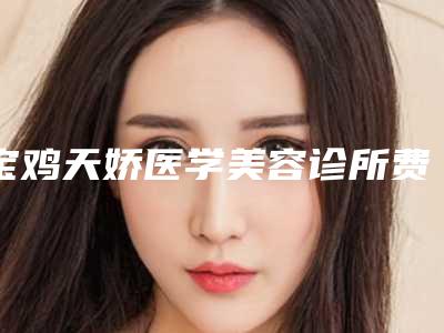 宝鸡天娇医学美容诊所费用-价格表(费用)有名全新版曝光一览