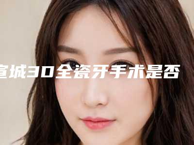 宣城3D全瓷牙手术是否安全可靠