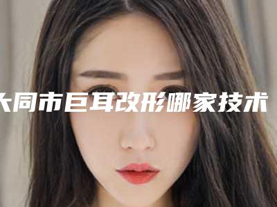 大同市巨耳改形哪家技术好(大同市巨耳改形整形医院)
