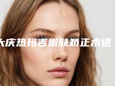 大庆热玛吉嫩肤矫正术适合人群有哪些