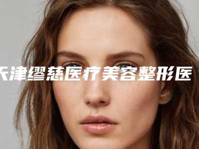 天津缪慈医疗美容整形医院价位表崭新一览附医美眼皮抽脂案例