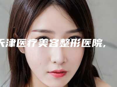 天津医疗美容整形医院,天津西青熙朵丽尊整形医疗美容门诊部各方技术和审美在线PK