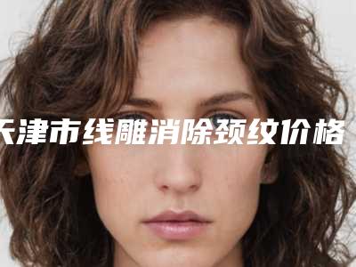 天津市线雕消除颈纹价格(价目)详细抢先看-天津市线雕消除颈纹费用范围
