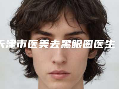 天津市医美去黑眼圈医生上榜名单前十位合集公布-刘先超医生口碑专家当地出圈