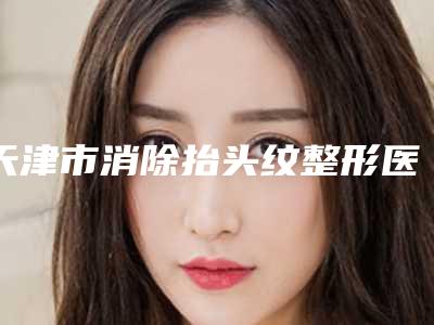 天津市消除抬头纹整形医院比较靠谱的排名前三揭晓(天津市消除抬头纹整形医院)
