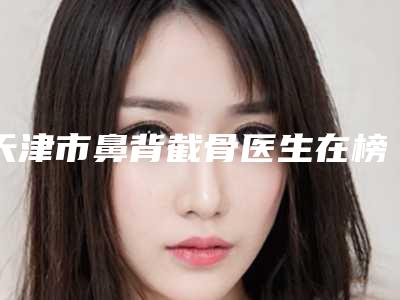 天津市鼻背截骨医生在榜名单top10知名度汇总-天津市鼻背截骨医生