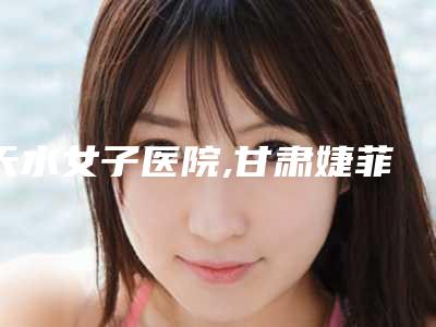天水女子医院,甘肃婕菲曼医疗美容门诊部专家top口碑在线