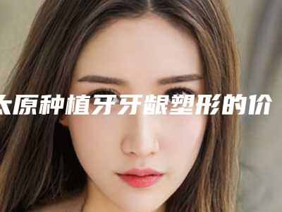太原种植牙牙龈塑形的价格多么