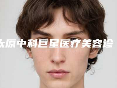 太原中科巨星医疗美容诊所到底怎么样-推荐杜建平医生,景潞华医生,王亚琪医生