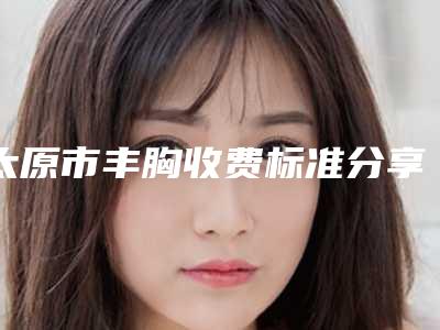 太原市丰胸收费标准分享_附医院全新资料(丰胸手术价格怎样)