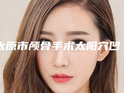 太原市颅骨手术太阳穴凹陷哪些医院好(太原科龄博士医疗美容诊所医美三强主要集中地)