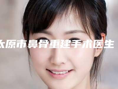 太原市鼻骨重建手术医生排名榜网友热选十个医生值得推荐-太原市鼻骨重建手术医生