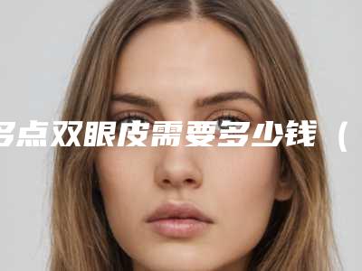 多点双眼皮需要多少钱(双眼皮全多少钱)