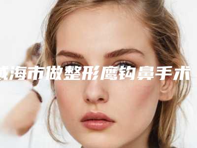 威海市做整形鹰钩鼻手术好的医院-威海佳医整形门诊部靠谱正规医美