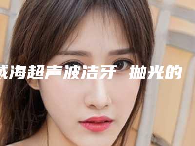 威海超声波洁牙 抛光的手术方法与术后护理