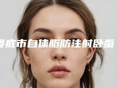 娄底市自体脂肪注射卧蚕医院排名top10强新版盘点-娄底恋大自然医疗美容门诊部诊所实力不俗