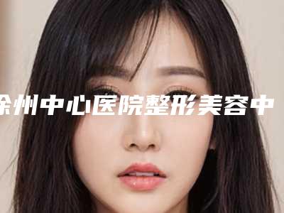 徐州中心医院整形美容中心排名前三-推荐周同葵医生,丁继存医生