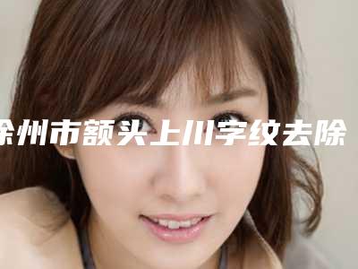 徐州市额头上川字纹去除医院排名哪个技术比较好(徐州市额头上川字纹去除整形医院)