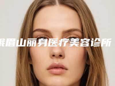 峨眉山丽身医疗美容诊所收费标准展示_全新一览附消除眼细纹案例