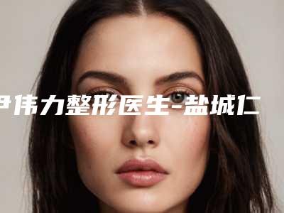 尹伟力整形医生-盐城仁美美容整形外科诊所尹伟力医师口碑擅长各有不同