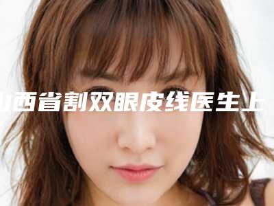 山西省割双眼皮线医生上榜清单审美技术在线-张宁医生实力口碑为前