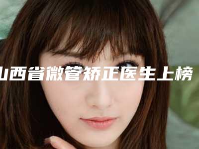 山西省微管矫正医生上榜名单人气医生-山西省微管矫正口腔医生