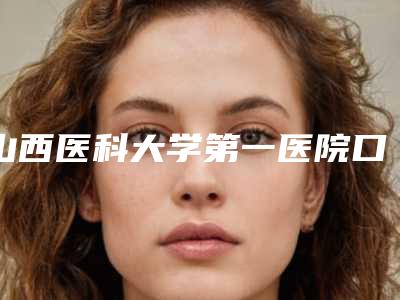 山西医科大学第一医院口腔科怎么样-费用表明细2025全新公开