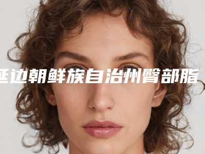 延边朝鲜族自治州臀部脂肪填充手术医院推荐与价格一览