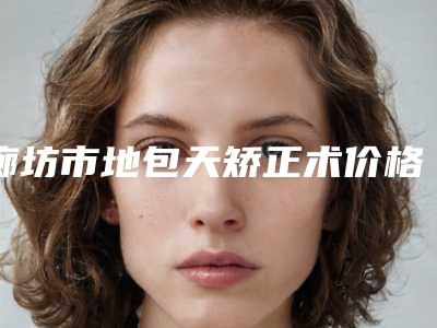廊坊市地包天矫正术价格(费用)清单超人气项目全面一览-廊坊市地包天矫正术价格