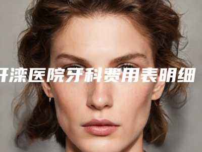 开滦医院牙科费用表明细2025版诚意上线附智齿发炎冲洗上药案例