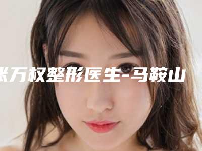 张万权整形医生-马鞍山福华医疗美容医院张万权医生耳朵无耳廓上榜理由+口碑实力二合一