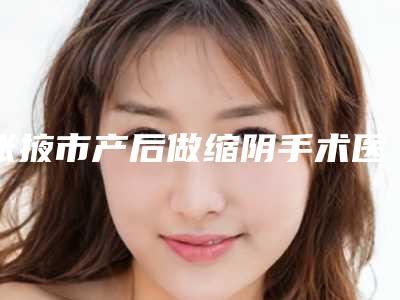 张掖市产后做缩阴手术医院排行技术流派不要小看(张掖星范整形跟踪上榜理由TOP3)