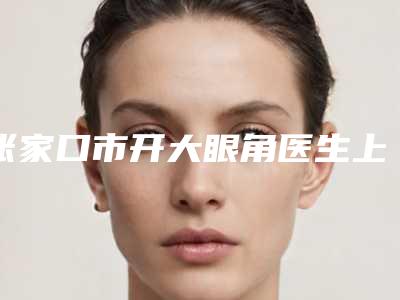 张家口市开大眼角医生上榜清单前10名强榜技术怎么样-张家口市开大眼角整形医生