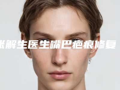 张解生医生嘴巴疤痕修复案例-价格(价目)，全新火热上线