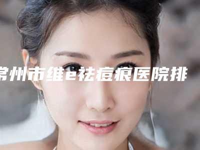 常州市维e祛痘痕医院排行名单概述-常州市维e祛痘痕整形医院