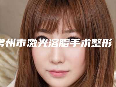 常州市激光溶脂手术整形医生哪几个实力好-常州市激光溶脂手术医生