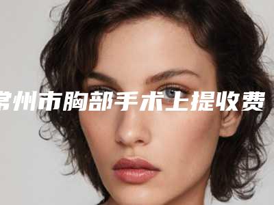 常州市胸部手术上提收费明细2025项目全新-常州市胸部手术上提手术价格及注意事项