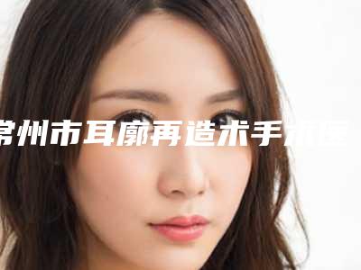常州市耳廓再造术手术医生在榜清单前十佳多领域总结-方俊强整形医生暂居榜首