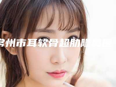 常州市耳软骨超肋隆鼻医生上榜清单top10强哪个比较好-承翼南医生实力口碑技术都值得推荐